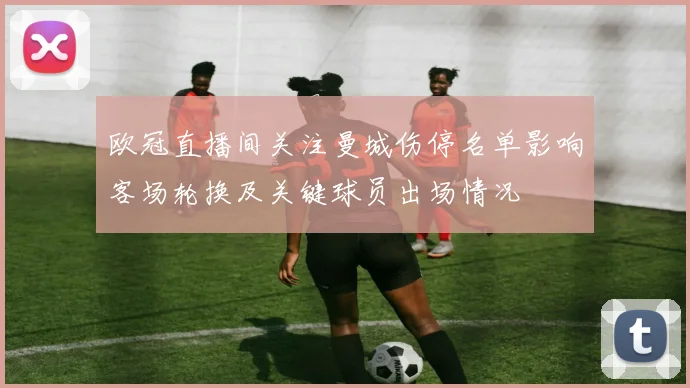 欧冠直播间关注曼城伤停名单影响客场轮换及关键球员出场情况