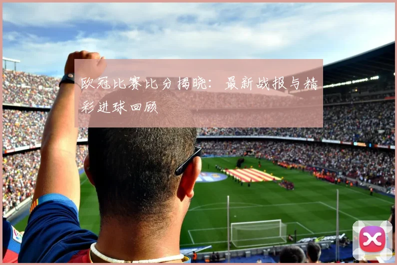 欧冠比赛比分揭晓：最新战报与精彩进球回顾