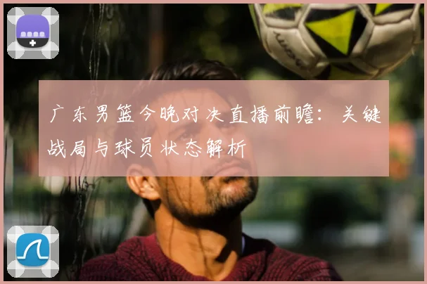 广东男篮今晚对决直播前瞻：关键战局与球员状态解析