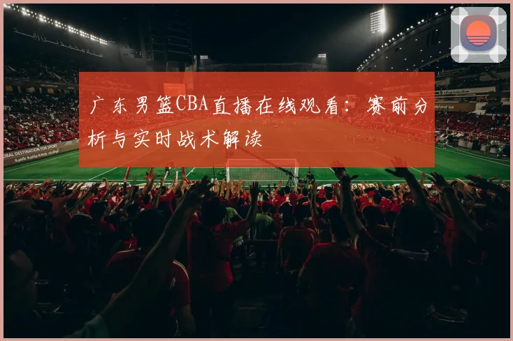 广东男篮CBA直播在线观看:赛前分析与实时战术解读