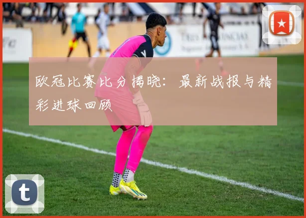 欧冠比赛比分揭晓：最新战报与精彩进球回顾