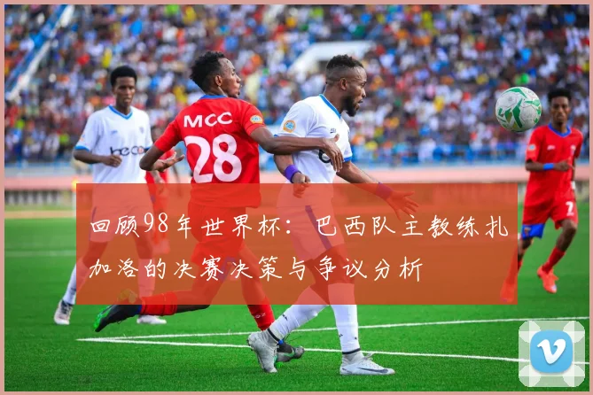 回顾98年世界杯：巴西队主教练扎加洛的决赛决策与争议分析