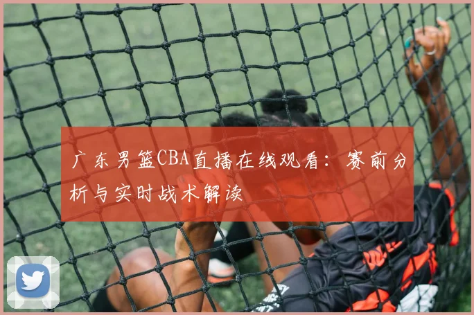 广东男篮CBA直播在线观看：赛前分析与实时战术解读