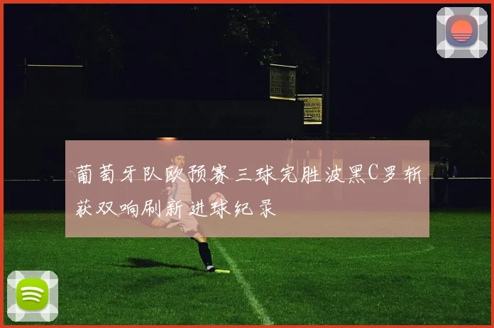 葡萄牙队欧预赛三球完胜波黑C罗斩获双响刷新进球纪录