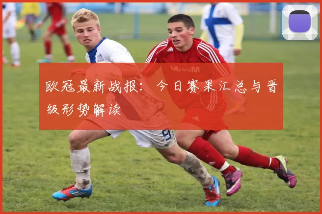 欧冠最新战报：今日赛果汇总与晋级形势解读
